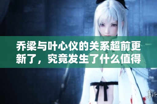 乔梁与叶心仪的关系超前更新了，究竟发生了什么值得关注的事情呢