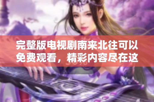 完整版电视剧南来北往可以免费观看，精彩内容尽在这里等你探索