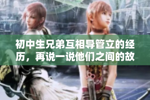 初中生兄弟互相导管立的经历，再说一说他们之间的故事和成长经历
