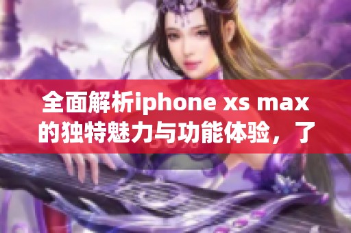 全面解析iphone xs max的独特魅力与功能体验，了解其市场表现与用户反馈