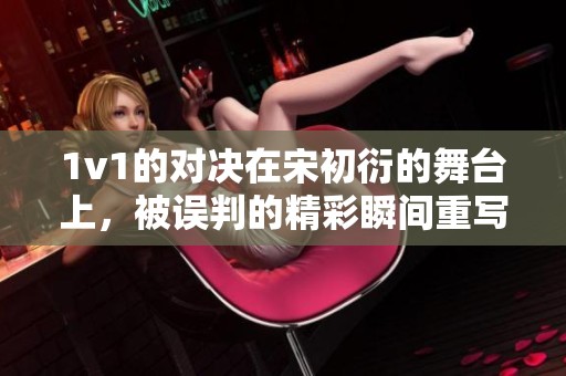 1v1的对决在宋初衍的舞台上，被误判的精彩瞬间重写历史。