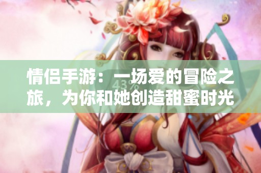 情侣手游：一场爱的冒险之旅，为你和她创造甜蜜时光。