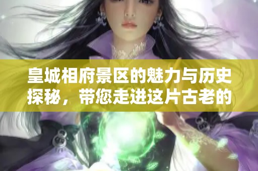 皇城相府景区的魅力与历史探秘，带您走进这片古老的文化宝藏