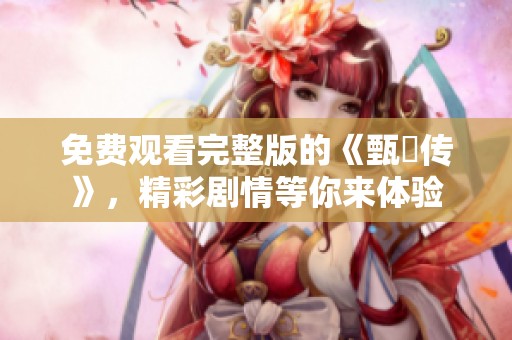 免费观看完整版的《甄嬛传》，精彩剧情等你来体验