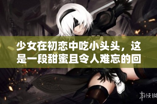少女在初恋中吃小头头，这是一段甜蜜且令人难忘的回忆视频免费