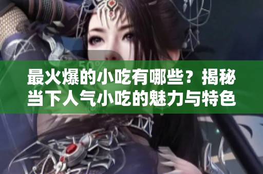 最火爆的小吃有哪些？揭秘当下人气小吃的魅力与特色