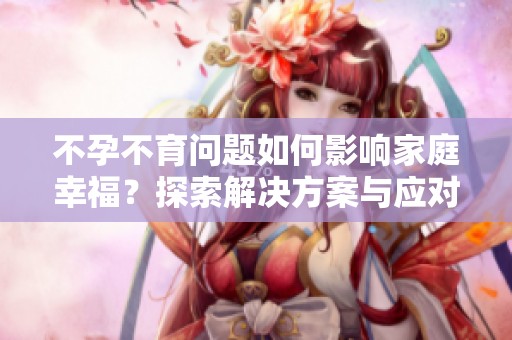 不孕不育问题如何影响家庭幸福？探索解决方案与应对策略