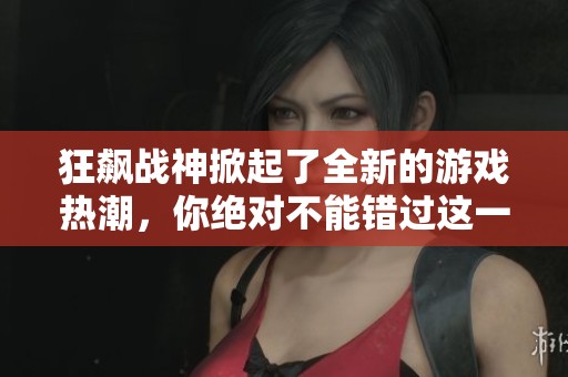 狂飙战神掀起了全新的游戏热潮，你绝对不能错过这一盛事！
