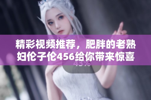 精彩视频推荐，肥胖的老**伦子伦456给你带来惊喜内容！