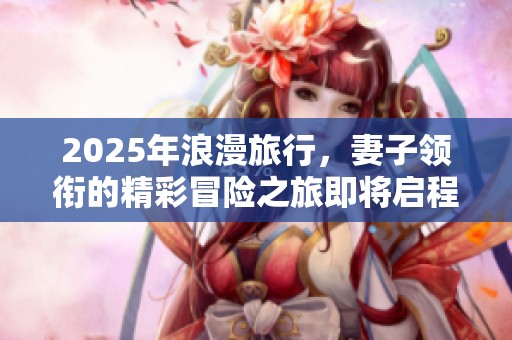 2025年浪漫旅行，妻子领衔的精彩冒险之旅即将启程