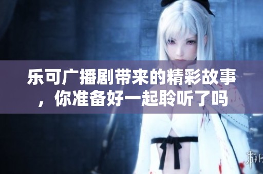 乐可广播剧带来的精彩故事，你准备好一起聆听了吗