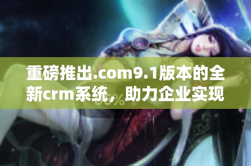 重磅推出.com9.1版本的全新crm系统，助力企业实现数字化转型与管理提升