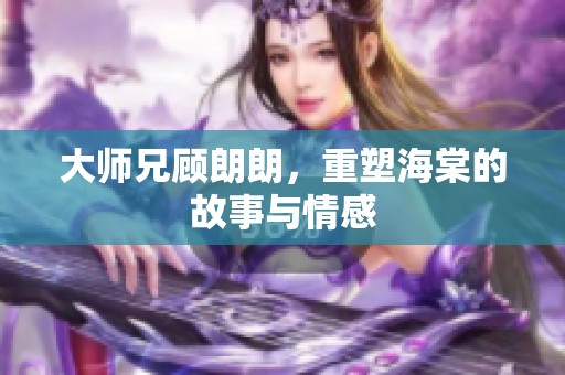 大师兄顾朗朗，重塑海棠的故事与情感