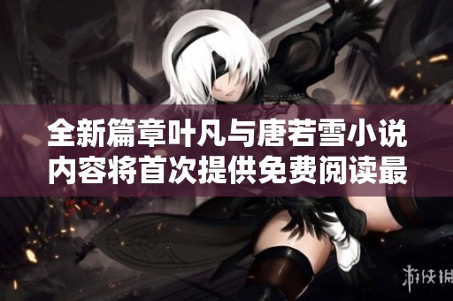 全新篇章叶凡与唐若雪小说内容将首次提供免费阅读最新章节内容