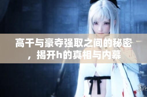 高干与豪夺强取之间的秘密，揭开h的真相与内幕