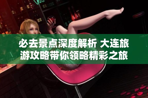 必去景点深度解析 大连旅游攻略带你领略精彩之旅