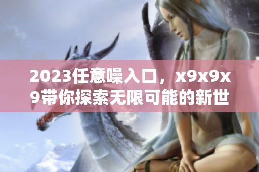 2023任意噪入口，x9x9x9带你探索无限可能的新世界