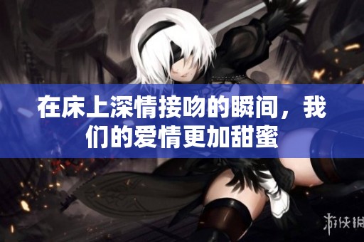 在床上深情接吻的瞬间，我们的爱情更加甜蜜