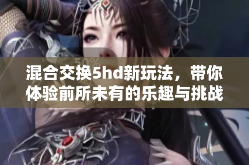 混合交换5hd新玩法，带你体验前所未有的乐趣与挑战