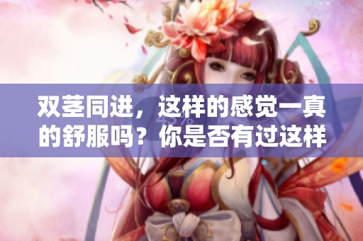 双茎同进，这样的感觉一真的舒服吗？你是否有过这样的体验呢？