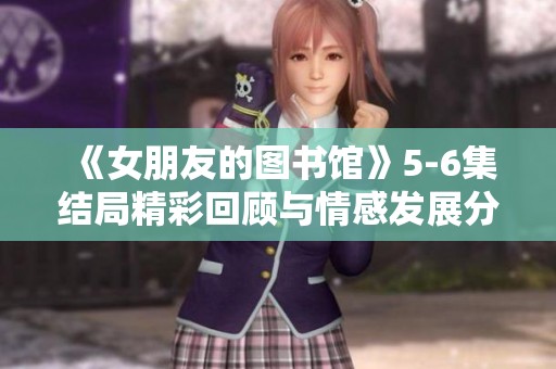 《女朋友的图书馆》5-6集结局精彩回顾与情感发展分析