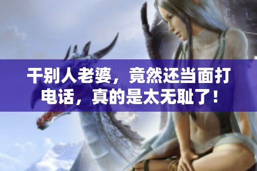 干别人老婆，竟然还当面打电话，真的是太无耻了！