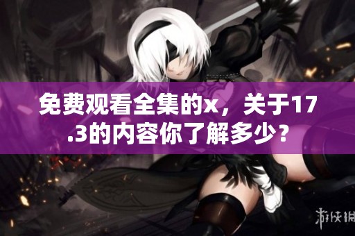 免费观看全集的x，关于17.3的内容你了解多少？