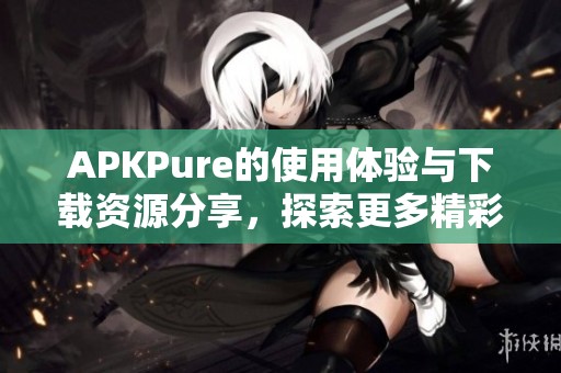 APKPure的使用体验与下载资源分享，探索更多精彩应用的乐趣