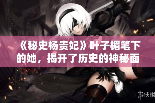 《秘史杨贵妃》叶子楣笔下的她，揭开了历史的神秘面纱