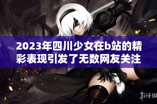 2023年四川少女在b站的精彩表现引发了无数网友关注与讨论