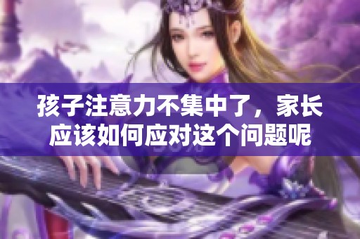 孩子注意力不集中了，家长应该如何应对这个问题呢