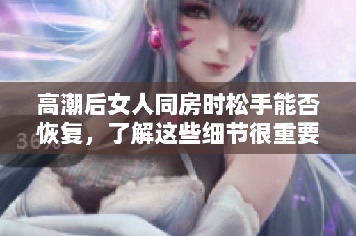 高潮后女人同房时松手能否恢复，了解这些细节很重要
