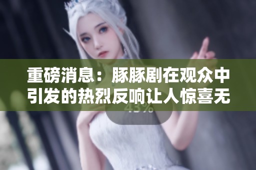 重磅消息：豚豚剧在观众中引发的热烈反响让人惊喜无比！