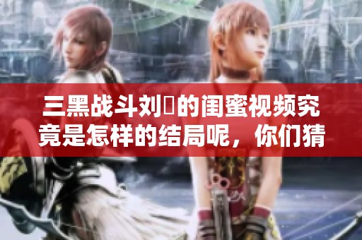 三黑战斗刘玥的闺蜜视频究竟是怎样的结局呢，你们猜到了吗