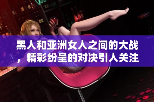 黑人和亚洲女人之间的大战，精彩纷呈的对决引人关注。