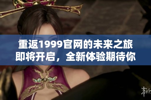 重返1999官网的未来之旅即将开启，全新体验期待你的参与！