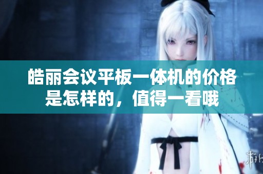 皓丽会议平板一体机的价格是怎样的，值得一看哦