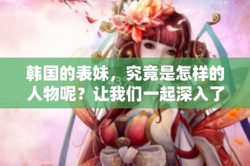 韩国的表妹，究竟是怎样的人物呢？让我们一起深入了解她的故事。