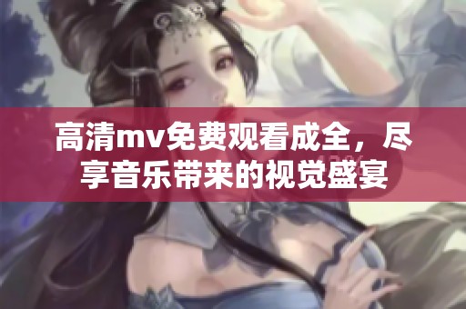 高清mv免费观看成全，尽享音乐带来的视觉盛宴