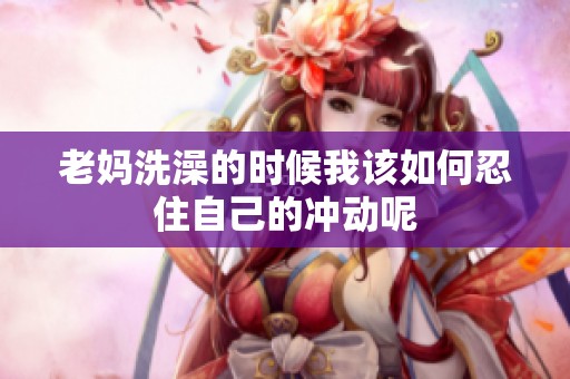 老妈洗澡的时候我该如何忍住自己的冲动呢