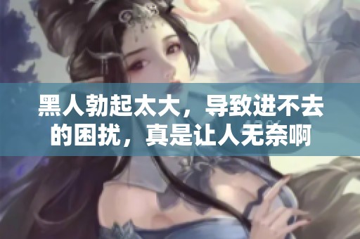 黑人勃起太大，导致进不去的困扰，真是让人无奈啊