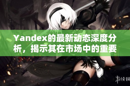Yandex的最新动态深度分析，揭示其在市场中的重要地位与未来发展潜力
