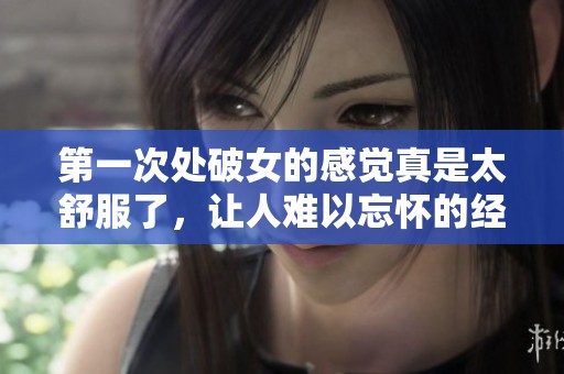 第一次处破女的感觉真是太舒服了，让人难以忘怀的经历