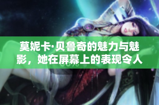 莫妮卡·贝鲁奇的魅力与魅影，她在屏幕上的表现令人赞叹不已