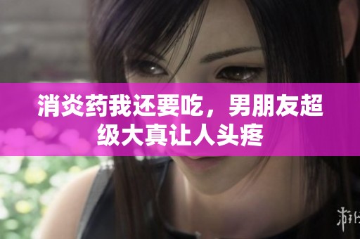 消炎药我还要吃，男朋友超级大真让人头疼