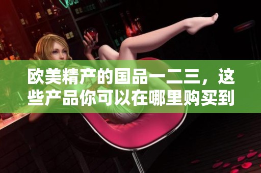 欧美精产的国品一二三，这些产品你可以在哪里购买到呢