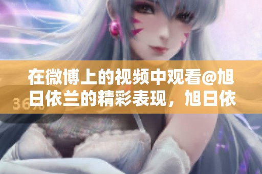 在微博上的视频中观看@旭日依兰的精彩表现，旭日依兰带来了新的惊喜内容！