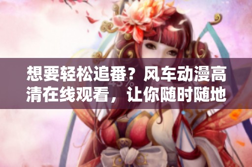 想要轻松追番？风车动漫高清在线观看，让你随时随地享受动漫的无穷魅力！