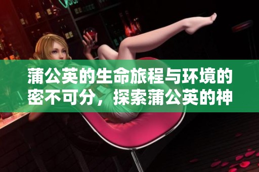 蒲公英的生命旅程与环境的密不可分，探索蒲公英的神奇世界