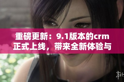 重磅更新：9.1版本的crm正式上线，带来全新体验与功能！